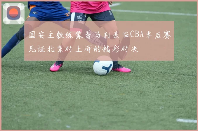 国安主教练蒙哥马利亲临CBA季后赛见证北京对上海的精彩对决