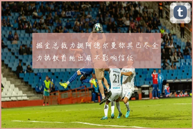 掘金总裁力挺阿德尔曼称其已尽全力执教首轮出局不影响信任