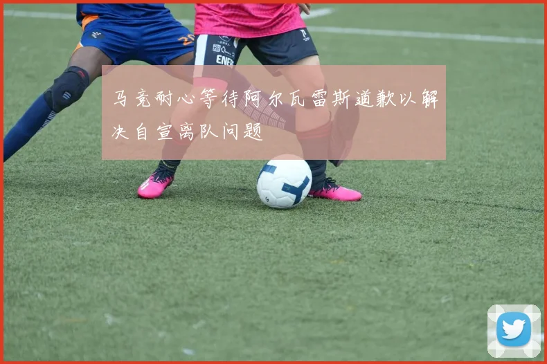 马竞耐心等待阿尔瓦雷斯道歉以解决自宣离队问题