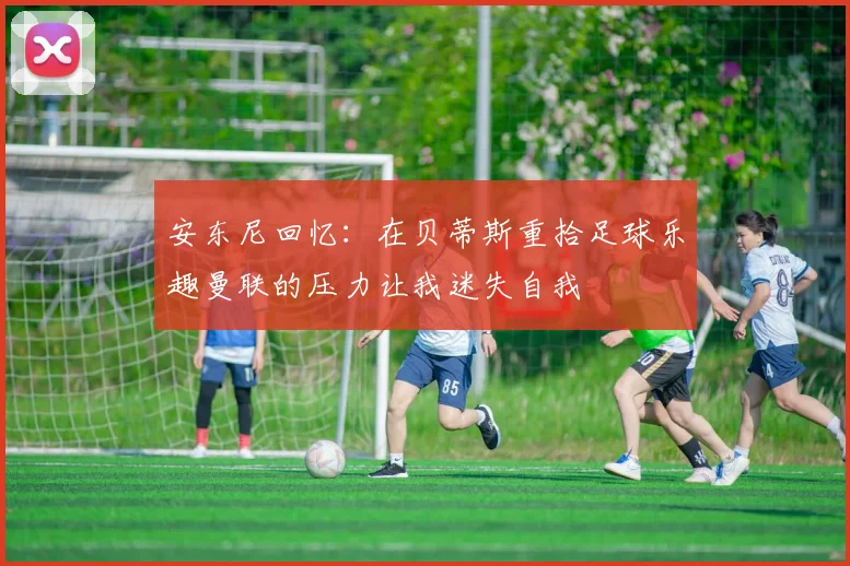 安东尼回忆：在贝蒂斯重拾足球乐趣曼联的压力让我迷失自我