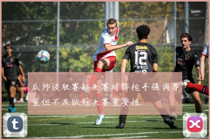 瓜帅谈联赛杯决赛对阵枪手强调尊重但不及欧冠决赛重要性