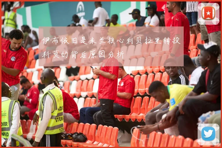 伊布依旧是米兰核心利贝拉里转投科莫的背后原因分析