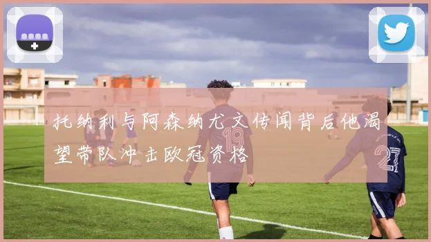 托纳利与阿森纳尤文传闻背后他渴望带队冲击欧冠资格
