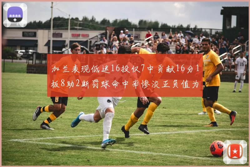 加兰表现低迷16投仅7中贡献16分1板8助2断罚球命中率惨淡正负值为负24