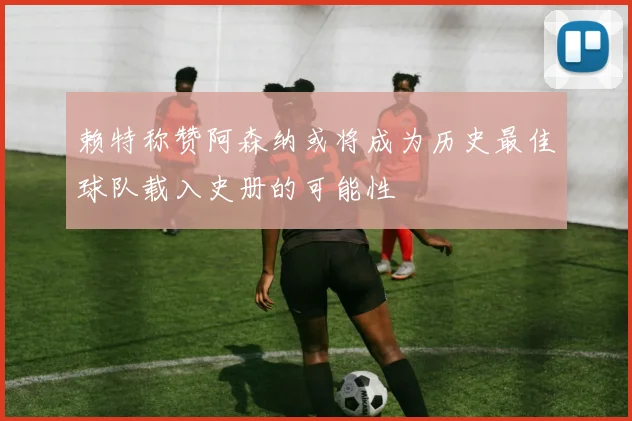 赖特称赞阿森纳或将成为历史最佳球队载入史册的可能性