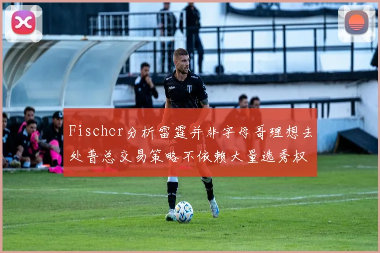 Fischer分析雷霆并非字母哥理想去处普总交易策略不依赖大量选秀权