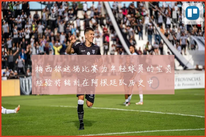 梅西称这场比赛为年轻球员的宝贵经验将铭刻在阿根廷队历史中