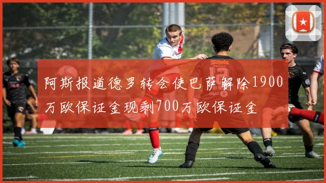 阿斯报道德罗转会使巴萨解除1900万欧保证金现剩700万欧保证金
