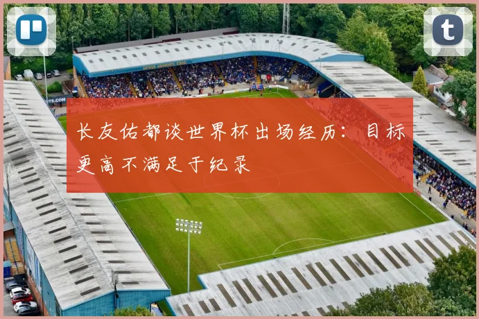 长友佑都谈世界杯出场经历：目标更高不满足于纪录
